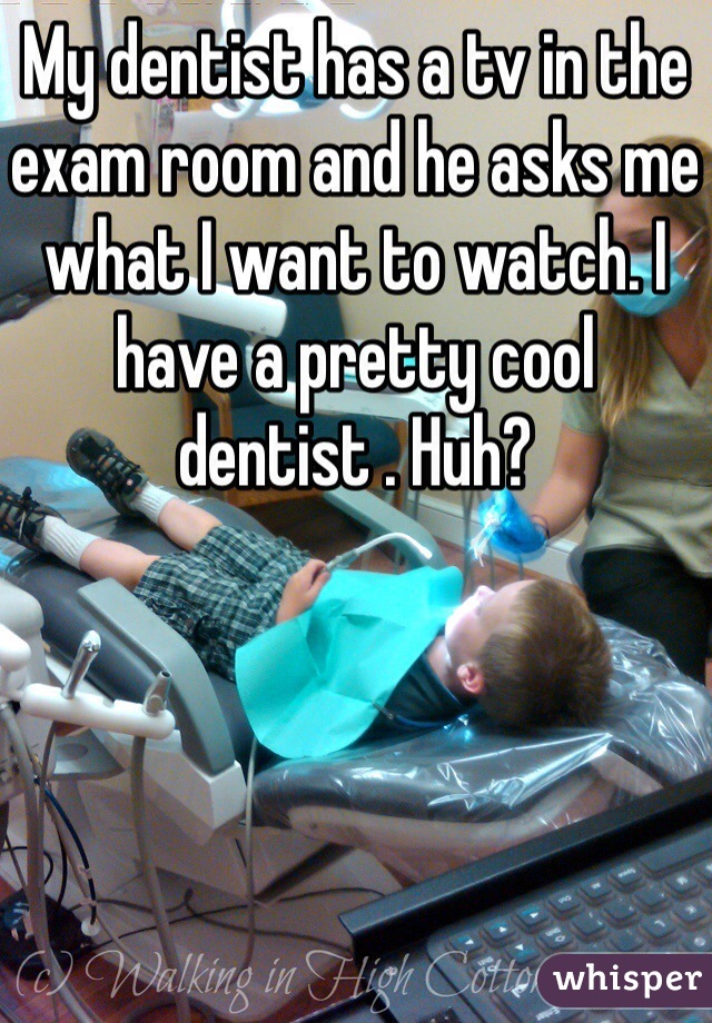 My dentist has a tv in the exam room and he asks me what I want to watch. I have a pretty cool dentist . Huh?