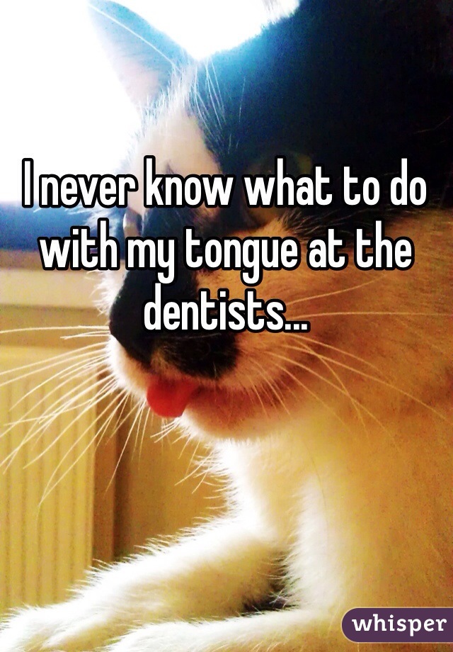 I never know what to do with my tongue at the dentists...