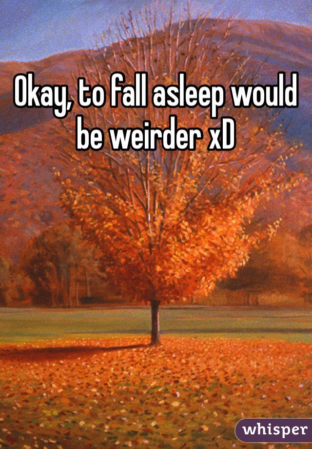 Okay, to fall asleep would be weirder xD 