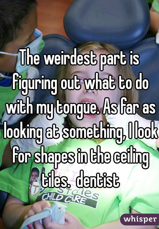 The weirdest part is figuring out what to do with my tongue. As far as looking at something, I look for shapes in the ceiling tiles.  dentist