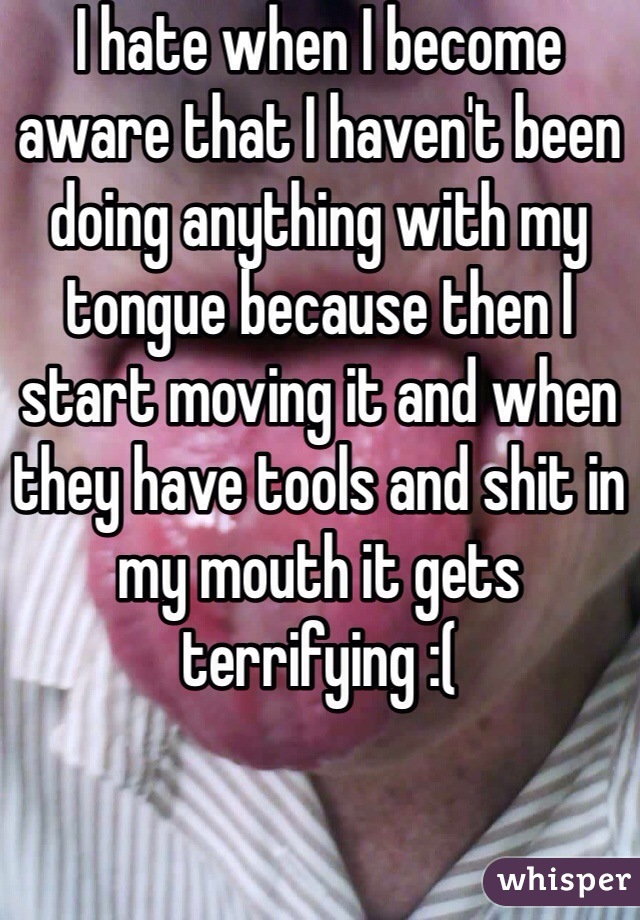 I hate when I become aware that I haven't been doing anything with my tongue because then I start moving it and when they have tools and shit in my mouth it gets terrifying :( 