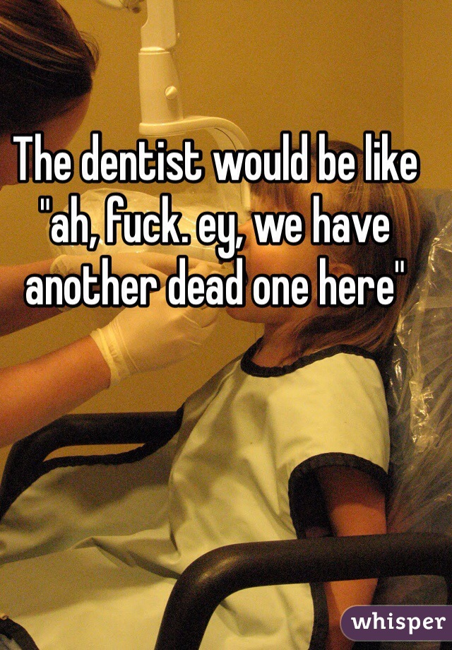 The dentist would be like "ah, fuck. ey, we have another dead one here"