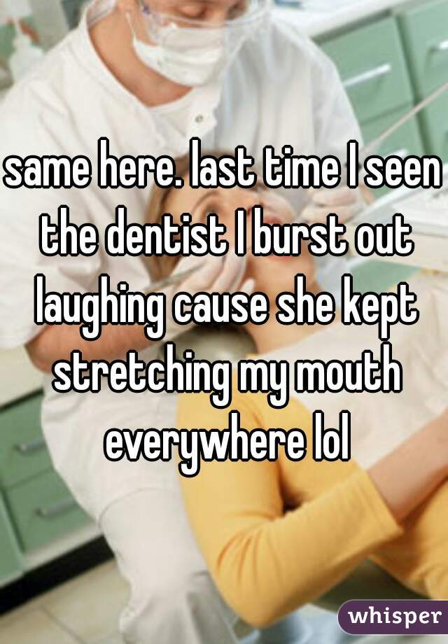 same here. last time I seen the dentist I burst out laughing cause she kept stretching my mouth everywhere lol