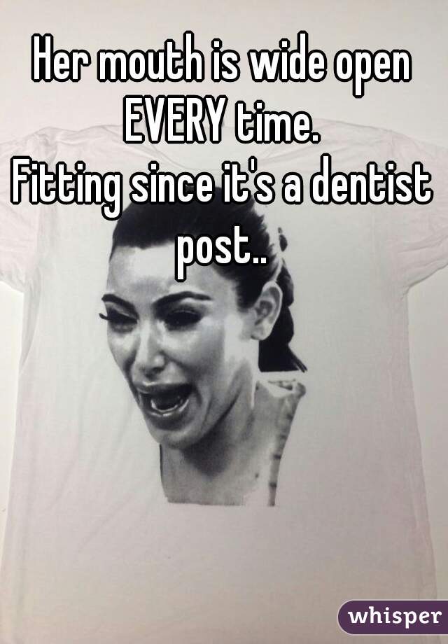 Her mouth is wide open EVERY time. 
Fitting since it's a dentist post.. 