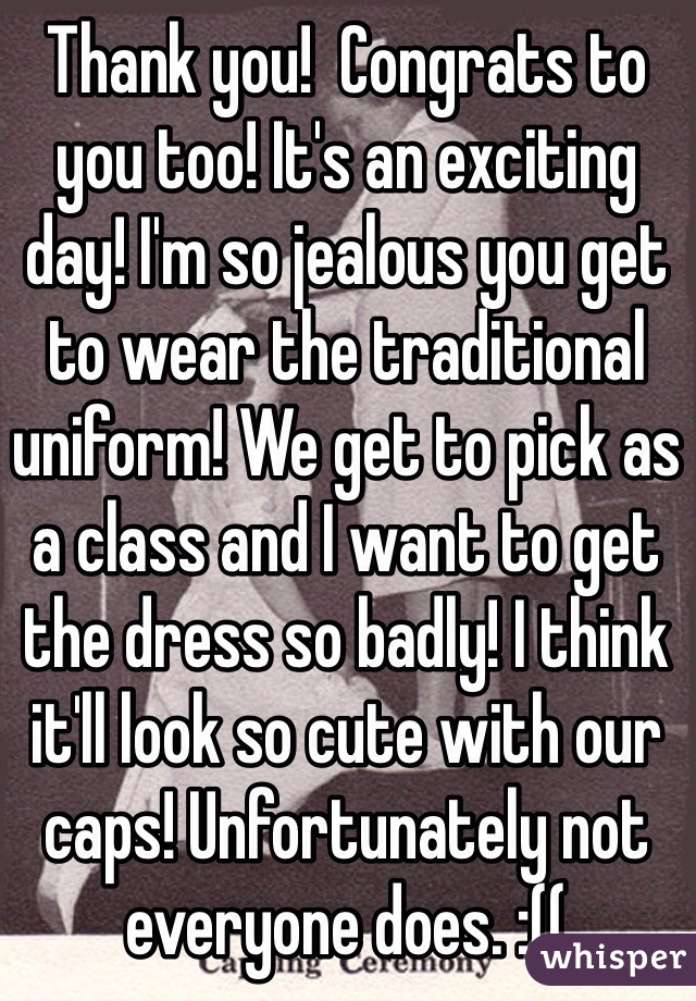 Thank you!  Congrats to you too! It's an exciting day! I'm so jealous you get to wear the traditional uniform! We get to pick as a class and I want to get the dress so badly! I think it'll look so cute with our caps! Unfortunately not everyone does. :((