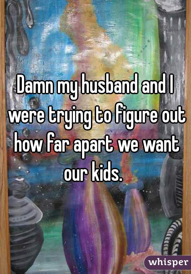 Damn my husband and I were trying to figure out how far apart we want our kids.  