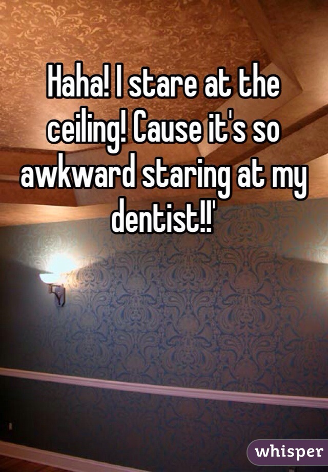 Haha! I stare at the ceiling! Cause it's so awkward staring at my dentist!!' 