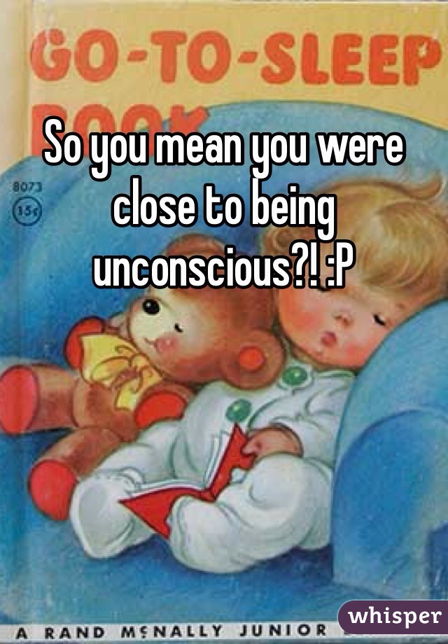 So you mean you were close to being unconscious?! :P