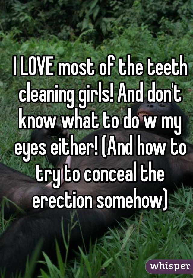 I LOVE most of the teeth cleaning girls! And don't know what to do w my eyes either! (And how to try to conceal the erection somehow)