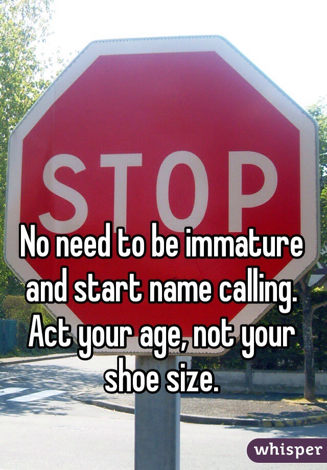 No need to be immature and start name calling. Act your age, not your shoe size.