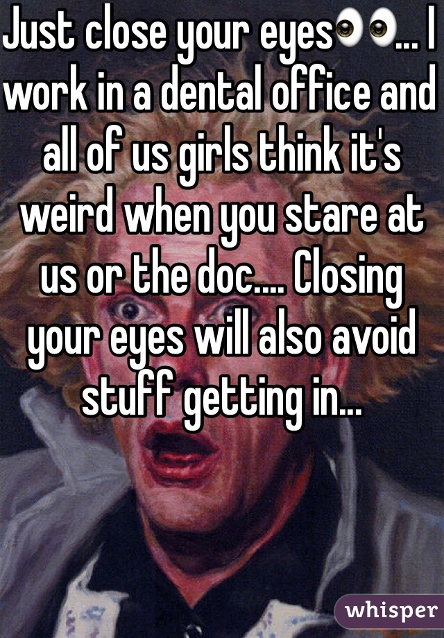 Just close your eyes👀... I work in a dental office and all of us girls think it's weird when you stare at us or the doc.... Closing your eyes will also avoid stuff getting in...