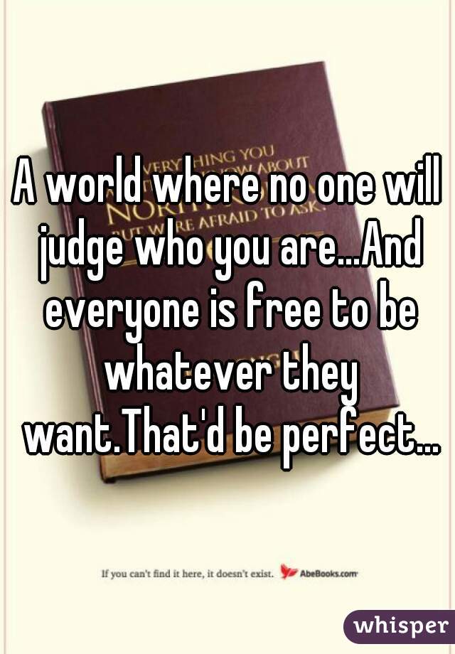 A world where no one will judge who you are...And everyone is free to be whatever they want.That'd be perfect...