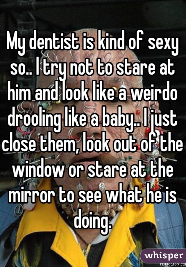 My dentist is kind of sexy so.. I try not to stare at him and look like a weirdo drooling like a baby.. I just close them, look out of the window or stare at the mirror to see what he is doing.