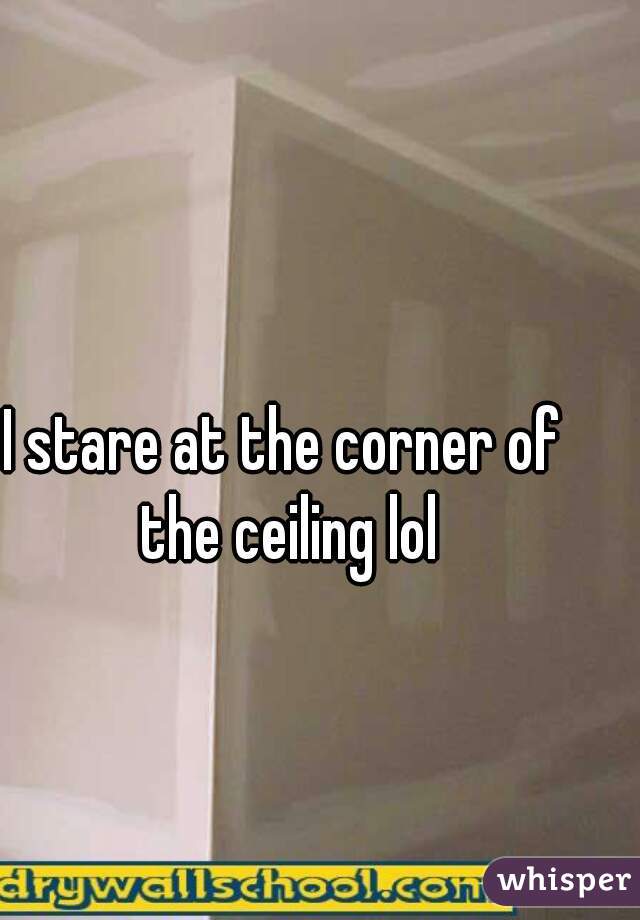 I stare at the corner of the ceiling lol