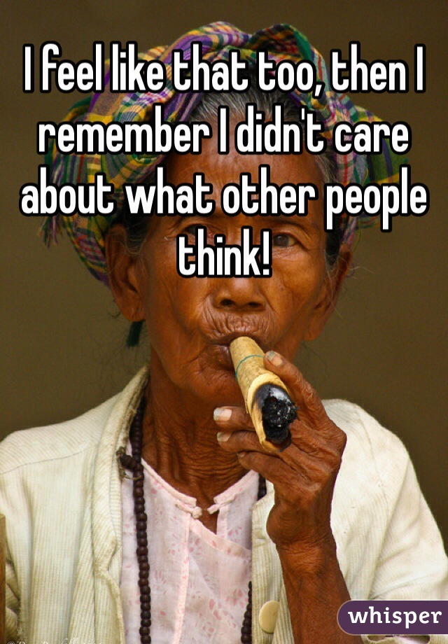 I feel like that too, then I remember I didn't care about what other people think! 