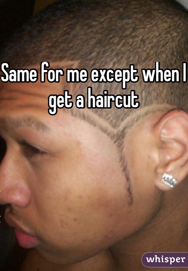 Same for me except when I get a haircut 