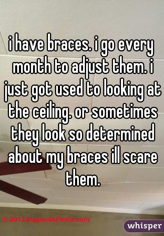 i have braces. i go every month to adjust them. i just got used to looking at the ceiling. or sometimes they look so determined about my braces ill scare them.