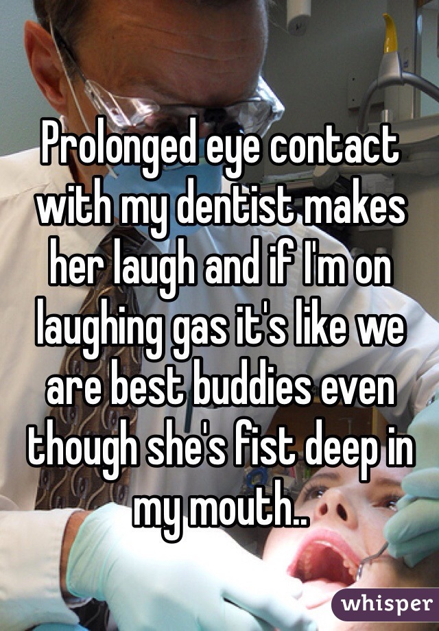 Prolonged eye contact with my dentist makes her laugh and if I'm on laughing gas it's like we are best buddies even though she's fist deep in my mouth..