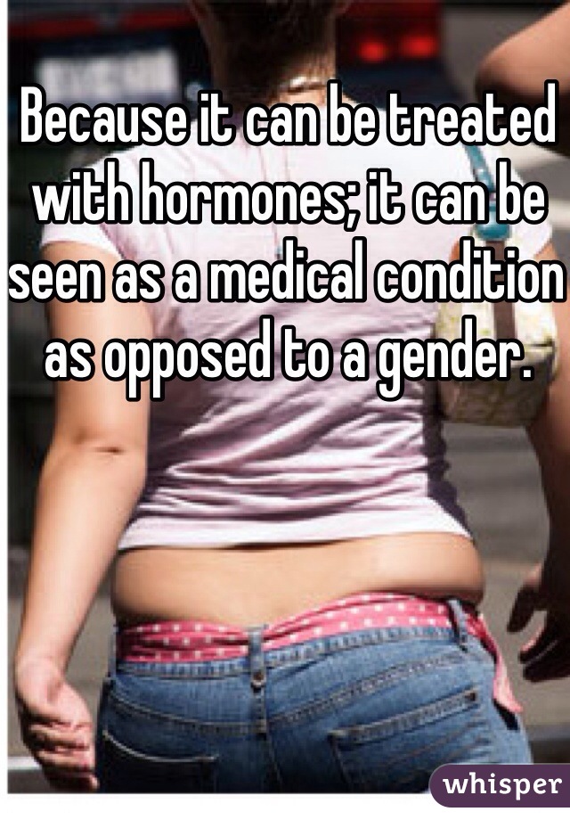 Because it can be treated with hormones; it can be seen as a medical condition as opposed to a gender. 