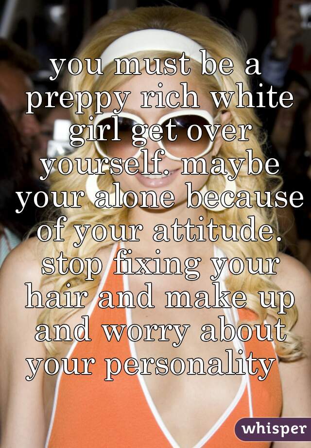 you must be a preppy rich white girl get over yourself. maybe your alone because of your attitude. stop fixing your hair and make up and worry about your personality  