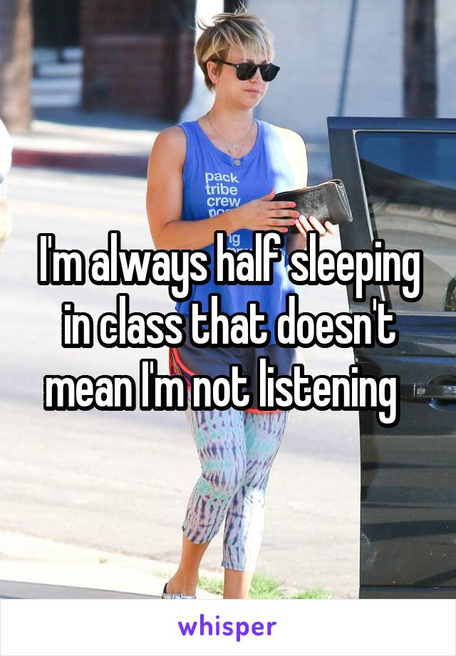 I'm always half sleeping in class that doesn't mean I'm not listening  