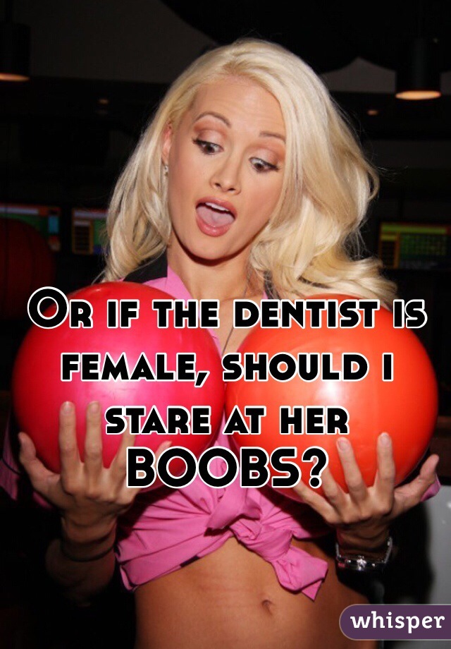 Or if the dentist is female, should i stare at her BOOBS?