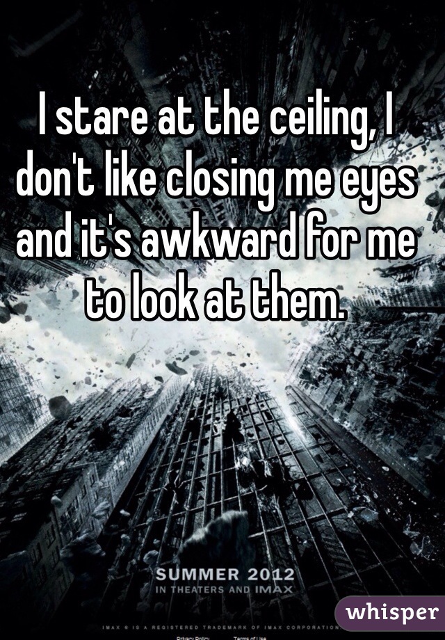 I stare at the ceiling, I don't like closing me eyes and it's awkward for me to look at them. 