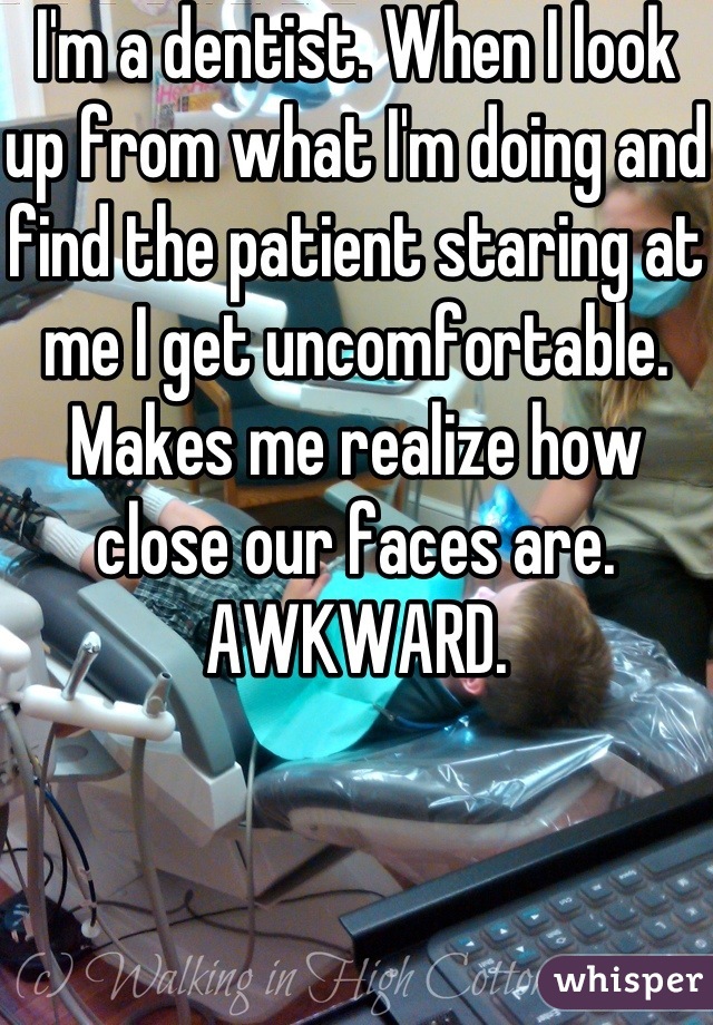 I'm a dentist. When I look up from what I'm doing and find the patient staring at me I get uncomfortable. Makes me realize how close our faces are. AWKWARD.