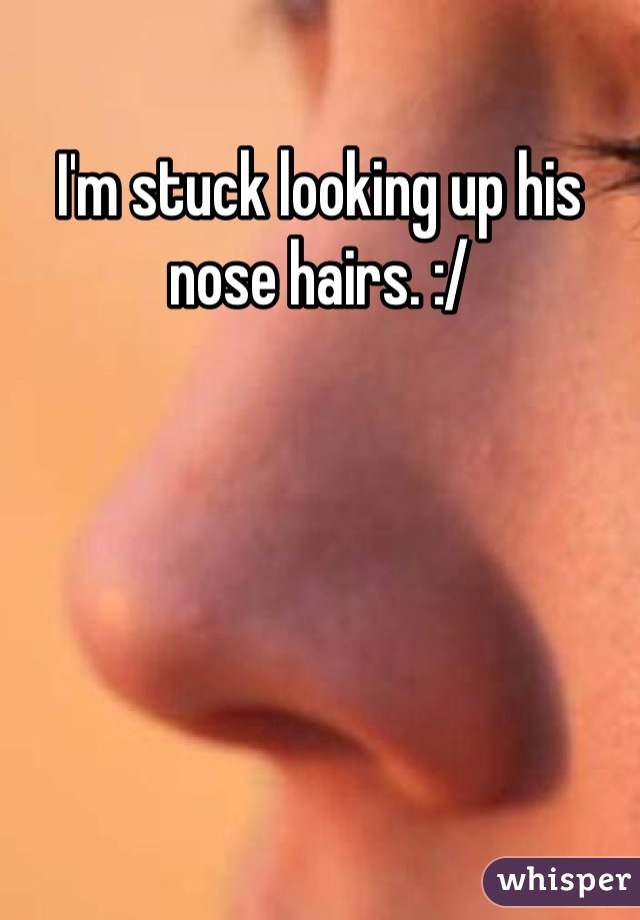 I'm stuck looking up his nose hairs. :/