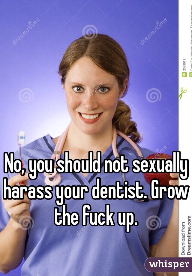 No, you should not sexually harass your dentist. Grow the fuck up. 