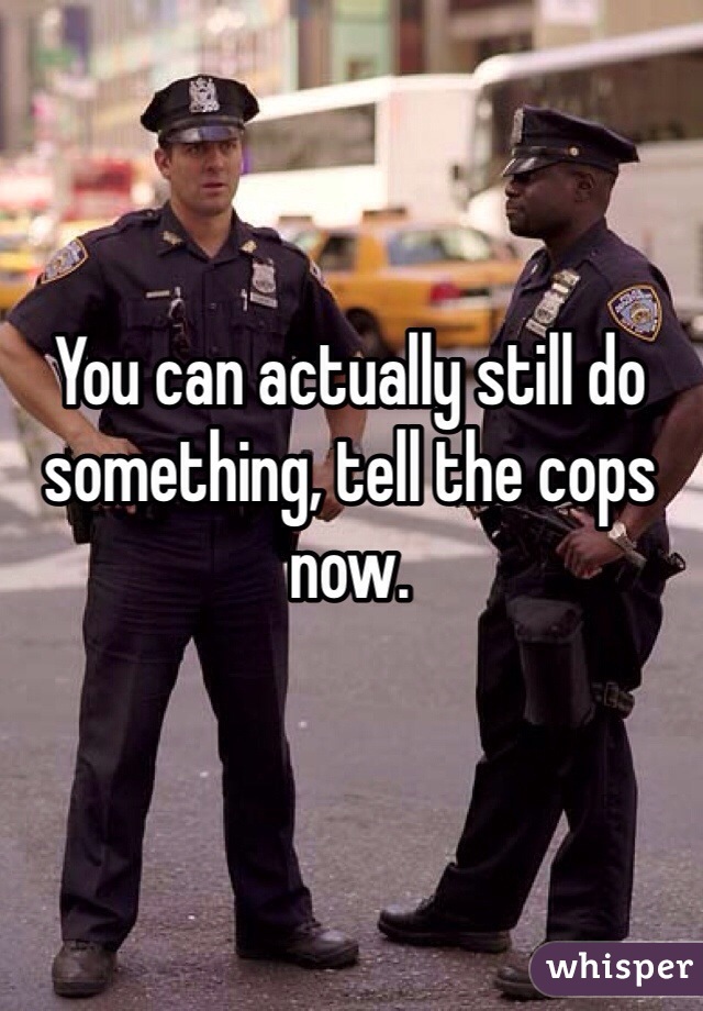 You can actually still do something, tell the cops now.