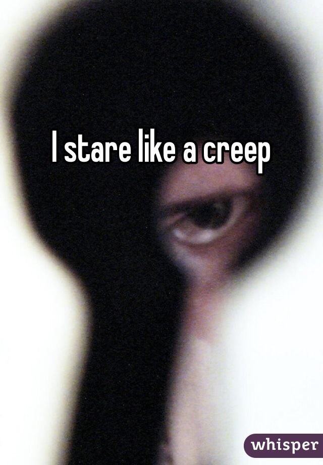 I stare like a creep