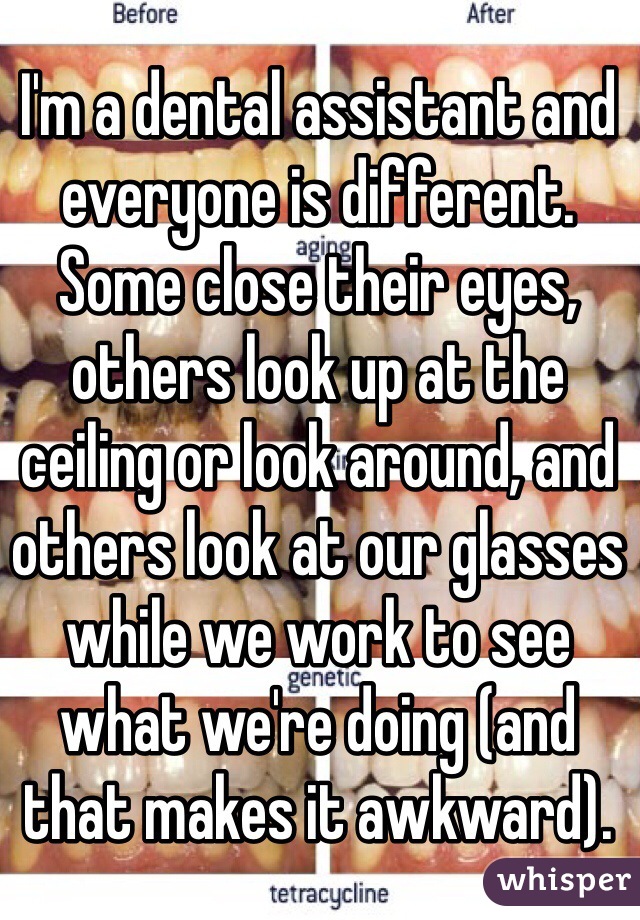 I'm a dental assistant and everyone is different. Some close their eyes, others look up at the ceiling or look around, and others look at our glasses while we work to see what we're doing (and that makes it awkward). 