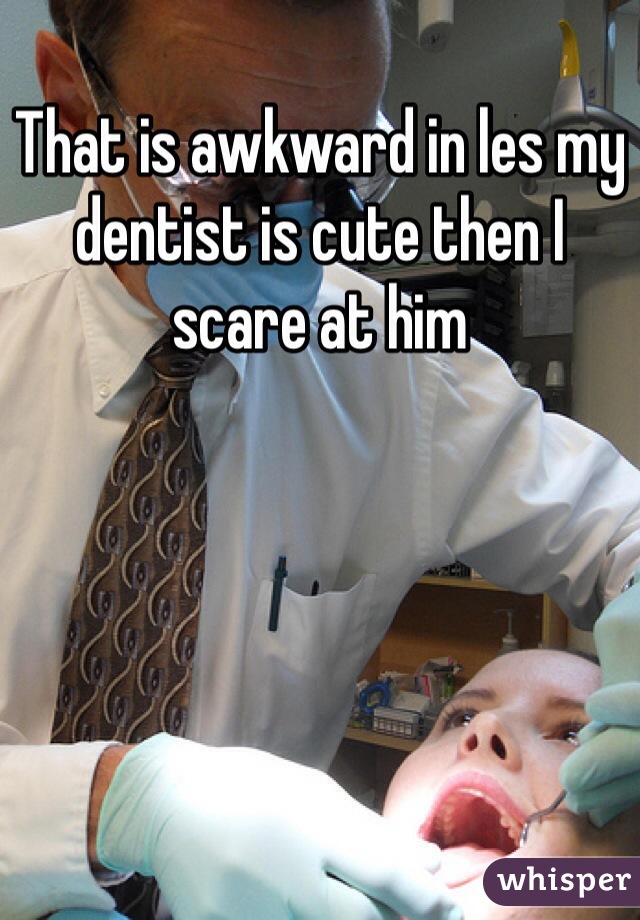 That is awkward in les my dentist is cute then I scare at him   