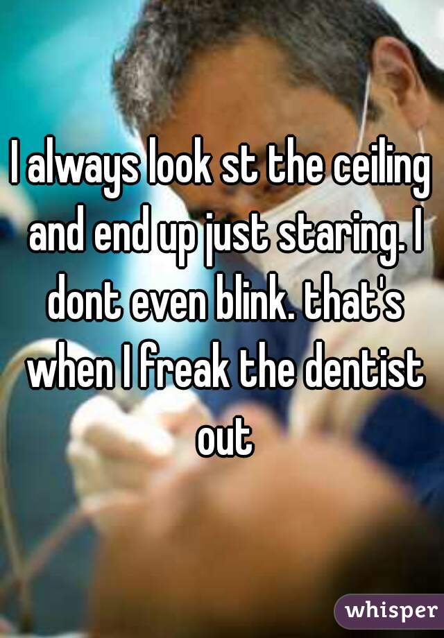 I always look st the ceiling and end up just staring. I dont even blink. that's when I freak the dentist out