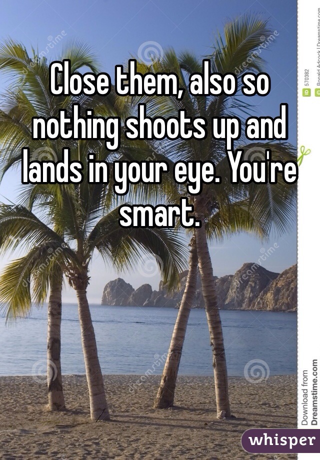 Close them, also so nothing shoots up and lands in your eye. You're smart.