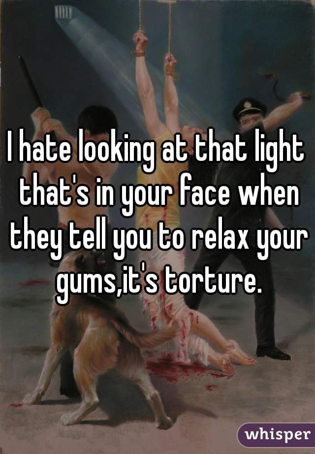 I hate looking at that light that's in your face when they tell you to relax your gums,it's torture.