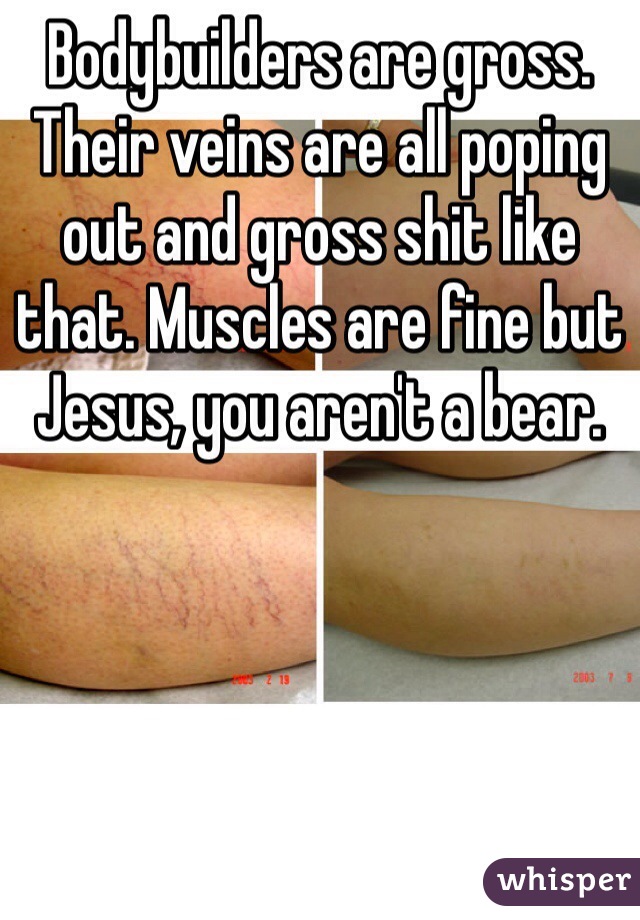 Bodybuilders are gross. Their veins are all poping out and gross shit like that. Muscles are fine but Jesus, you aren't a bear.