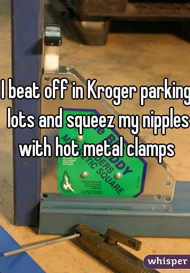 I beat off in Kroger parking lots and squeez my nipples with hot metal clamps 
