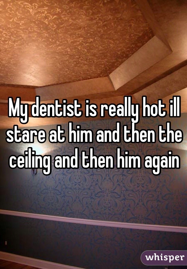 My dentist is really hot ill stare at him and then the ceiling and then him again 