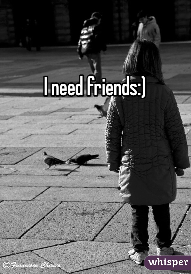 I need friends:)