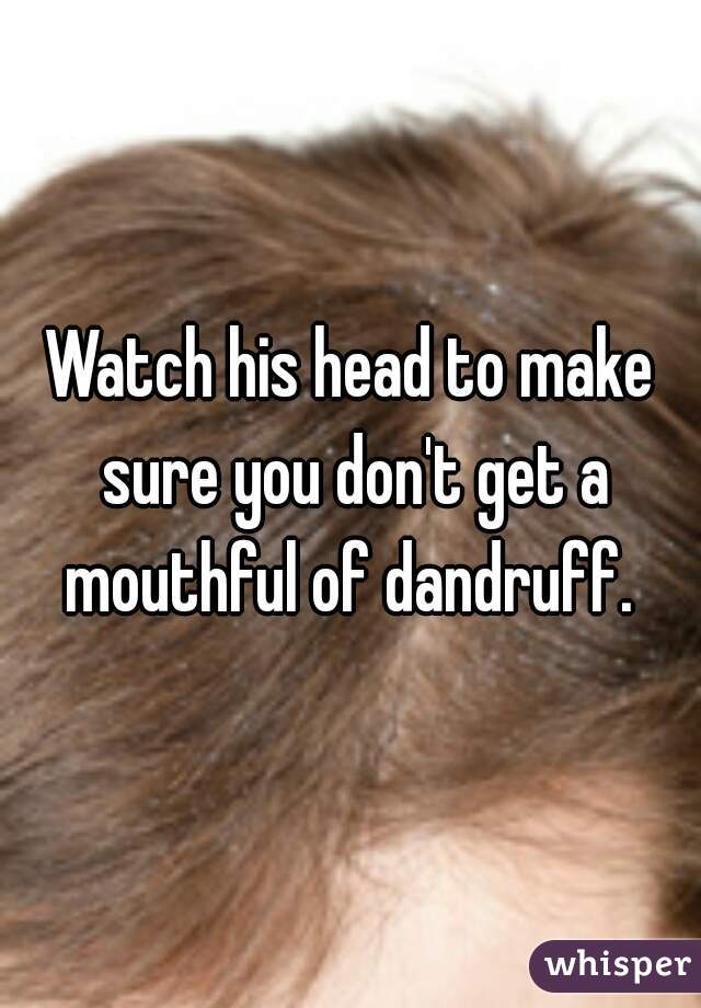 Watch his head to make sure you don't get a mouthful of dandruff. 