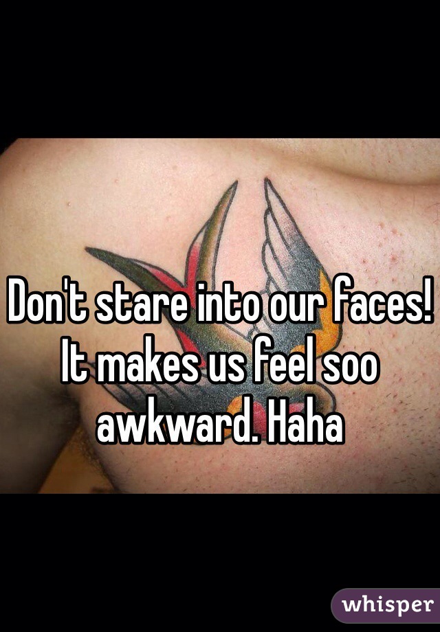Don't stare into our faces! It makes us feel soo awkward. Haha
