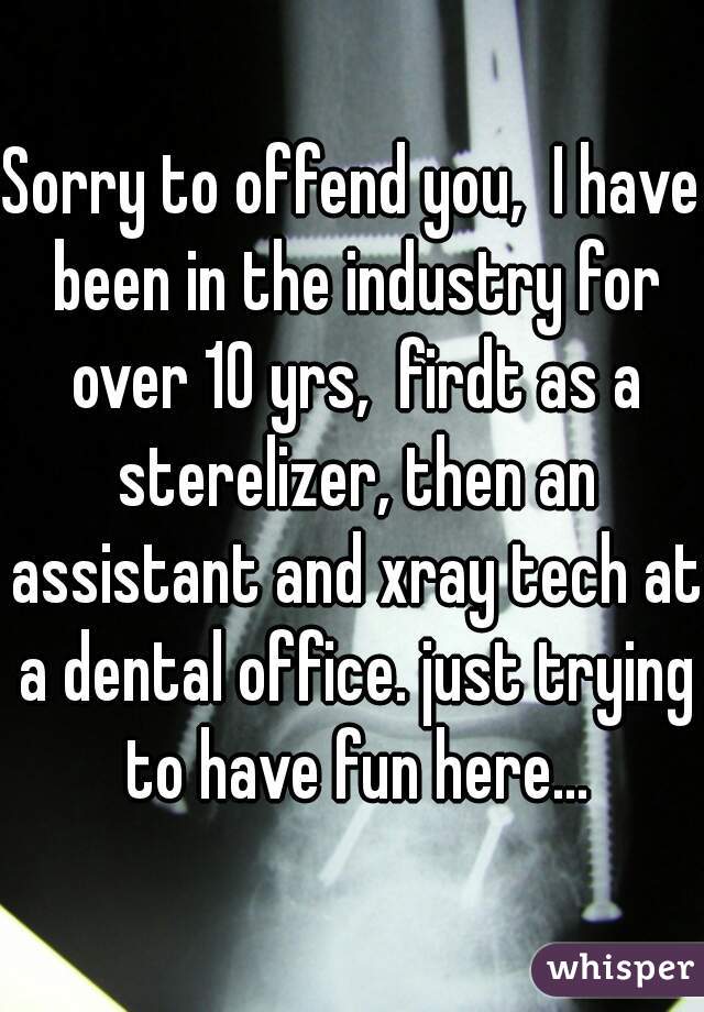 Sorry to offend you,  I have been in the industry for over 10 yrs,  firdt as a sterelizer, then an assistant and xray tech at a dental office. just trying to have fun here...