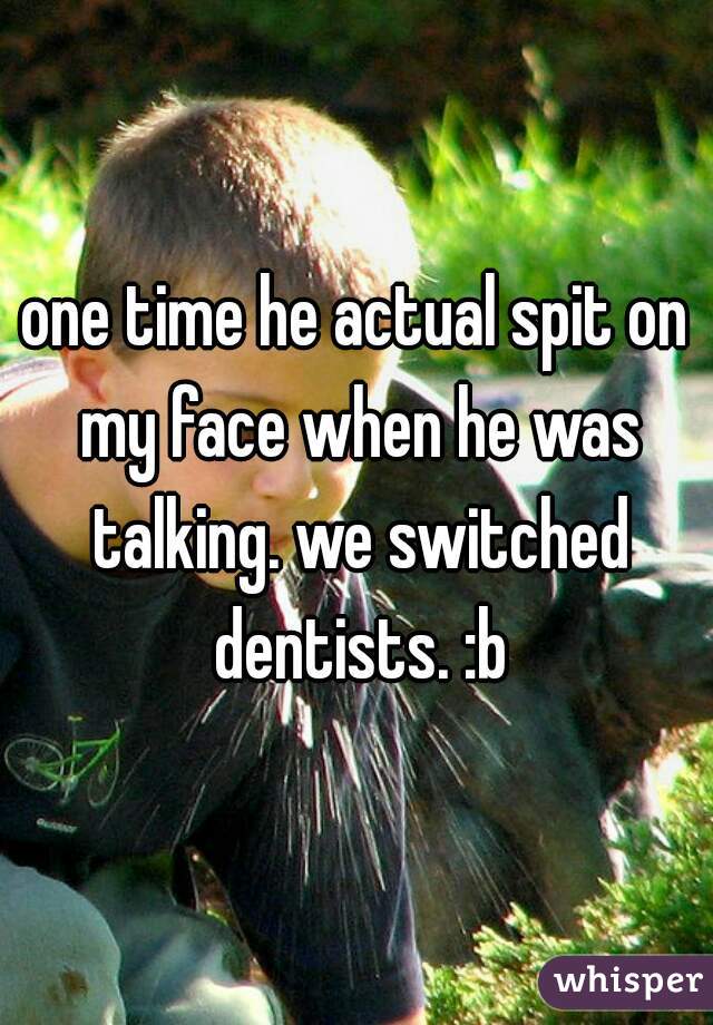 one time he actual spit on my face when he was talking. we switched dentists. :b
