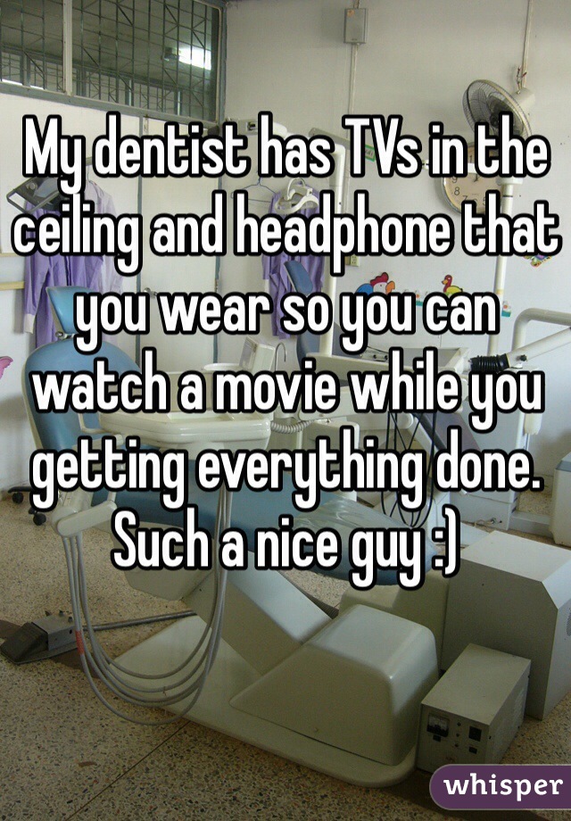 My dentist has TVs in the ceiling and headphone that you wear so you can watch a movie while you getting everything done. Such a nice guy :)