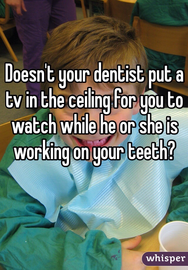 Doesn't your dentist put a tv in the ceiling for you to watch while he or she is working on your teeth?
