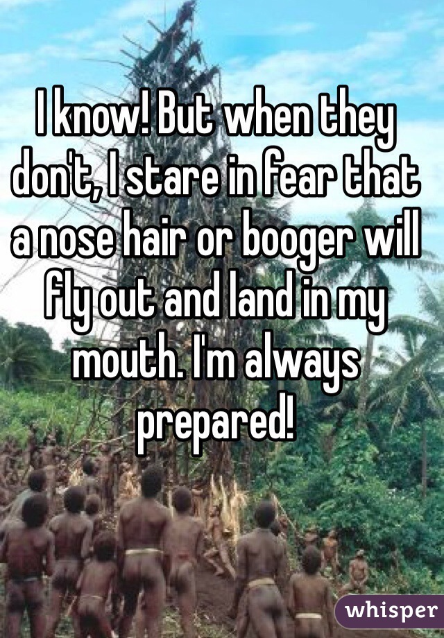 I know! But when they don't, I stare in fear that a nose hair or booger will fly out and land in my mouth. I'm always prepared!