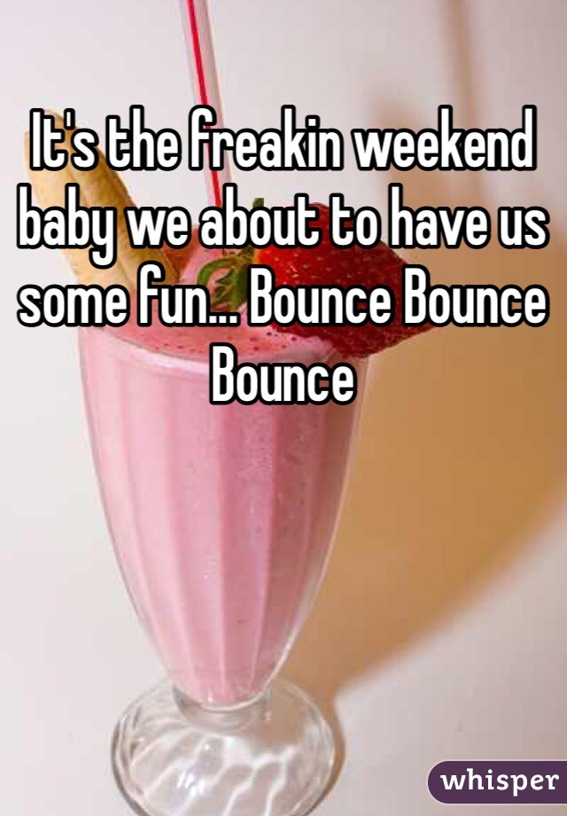 It's the freakin weekend baby we about to have us some fun... Bounce Bounce Bounce