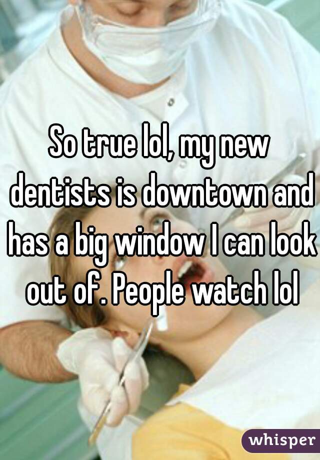 So true lol, my new dentists is downtown and has a big window I can look out of. People watch lol